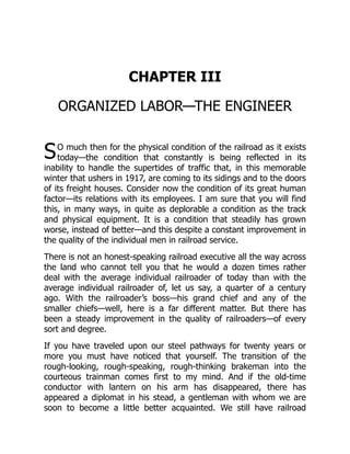 S
CHAPTER III
ORGANIZED LABOR—THE ENGINEER
O much then for the physical condition of the railroad as it exists
today—the condition that constantly is being reflected in its
inability to handle the supertides of traffic that, in this memorable
winter that ushers in 1917, are coming to its sidings and to the doors
of its freight houses. Consider now the condition of its great human
factor—its relations with its employees. I am sure that you will find
this, in many ways, in quite as deplorable a condition as the track
and physical equipment. It is a condition that steadily has grown
worse, instead of better—and this despite a constant improvement in
the quality of the individual men in railroad service.
There is not an honest-speaking railroad executive all the way across
the land who cannot tell you that he would a dozen times rather
deal with the average individual railroader of today than with the
average individual railroader of, let us say, a quarter of a century
ago. With the railroader’s boss—his grand chief and any of the
smaller chiefs—well, here is a far different matter. But there has
been a steady improvement in the quality of railroaders—of every
sort and degree.
If you have traveled upon our steel pathways for twenty years or
more you must have noticed that yourself. The transition of the
rough-looking, rough-speaking, rough-thinking brakeman into the
courteous trainman comes first to my mind. And if the old-time
conductor with lantern on his arm has disappeared, there has
appeared a diplomat in his stead, a gentleman with whom we are
soon to become a little better acquainted. We still have railroad
 