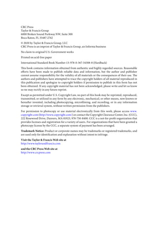 CRC Press
Taylor & Francis Group
6000 Broken Sound Parkway NW, Suite 300
Boca Raton, FL 33487-2742
© 2020 by Taylor & Francis Group, LLC
CRC Press is an imprint of Taylor & Francis Group, an Informa business
No claim to original U.S. Government works
Printed on acid-free paper
International Standard Book Number-13: 978-0-367-34308-8 (Hardback)
This book contains information obtained from authentic and highly regarded sources. Reasonable
efforts have been made to publish reliable data and information, but the author and publisher
cannot assume responsibility for the validity of all materials or the consequences of their use. The
authors and publishers have attempted to trace the copyright holders of all material reproduced in
this publication and apologize to copyright holders if permission to publish in this form has not
been obtained. If any copyright material has not been acknowledged, please write and let us know
so we may rectify in any future reprint.
Except as permitted under U.S. Copyright Law, no part of this book may be reprinted, reproduced,
transmitted, or utilized in any form by any electronic, mechanical, or other means, now known or
hereafter invented, including photocopying, microfilming, and recording, or in any information
storage or retrieval system, without written permission from the publishers.
For permission to photocopy or use material electronically from this work, please access www.
copyright.com (http://www.copyright.com/) or contact the Copyright Clearance Center, Inc. (CCC),
222 Rosewood Drive, Danvers, MA 01923, 978-750-8400. CCC is a not-for-profit organization that
provides licenses and registration for a variety of users. For organizations that have been granted a
photocopy license by the CCC, a separate system of payment has been arranged.
Trademark Notice: Product or corporate names may be trademarks or registered trademarks, and
are used only for identification and explanation without intent to infringe.
Visit the Taylor & Francis Web site at
http://www.taylorandfrancis.com
and the CRC Press Web site at
http://www.crcpress.com
 