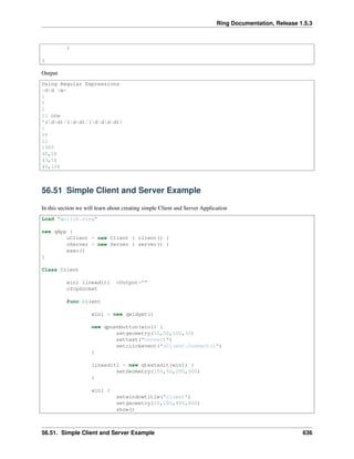 Ring Documentation, Release 1.5.3
}
}
Output
Using Regular Expressions
dd w+
1
0
1
11 one
^(dd)/(dd)/(dddd)$
1
08
12
1985
(0,2)
(3,5)
(6,10)
56.51 Simple Client and Server Example
In this section we will learn about creating simple Client and Server Application
Load "guilib.ring"
new qApp {
oClient = new Client { client() }
oServer = new Server { server() }
exec()
}
Class Client
win1 lineedit1 cOutput=""
oTcpSocket
func client
win1 = new qwidget()
new qpushbutton(win1) {
setgeometry(50,50,100,30)
settext("connect")
setclickevent("oClient.Connect()")
}
lineedit1 = new qtextedit(win1) {
setGeometry(150,50,200,300)
}
win1 {
setwindowtitle("client")
setgeometry(10,100,400,400)
show()
56.51. Simple Client and Server Example 636
 