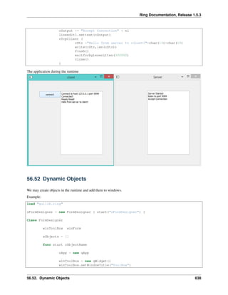 Ring Documentation, Release 1.5.3
cOutput += "Accept Connection" + nl
lineedit1.settext(cOutput)
oTcpClient {
cStr ="Hello from server to client!"+char(13)+char(10)
write(cStr,len(cStr))
flush()
waitforbyteswritten(300000)
close()
}
The application during the runtime
56.52 Dynamic Objects
We may create objects in the runtime and add them to windows.
Example:
load "guilib.ring"
oFormDesigner = new FormDesigner { start("oFormDesigner") }
Class FormDesigner
winToolBox winForm
aObjects = []
func start cObjectName
oApp = new qApp
winToolBox = new qWidget()
winToolBox.setWindowTitle("ToolBox")
56.52. Dynamic Objects 638
 