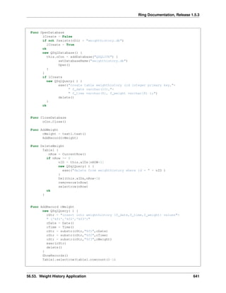 Ring Documentation, Release 1.5.3
Func OpenDatabase
lCreate = False
if not fexists(cDir + "weighthistory.db")
lCreate = True
ok
new QSqlDatabase() {
this.oCon = addDatabase("QSQLITE") {
setDatabaseName("weighthistory.db")
Open()
}
}
if lCreate
new QSqlQuery( ) {
exec("create table weighthistory (id integer primary key,"+
" f_date varchar(10),"+
" f_time varchar(8), f_weight varchar(8) );")
delete()
}
ok
Func CloseDatabase
oCon.Close()
Func AddWeight
cWeight = text1.text()
AddRecord(cWeight)
Func DeleteWeight
Table1 {
nRow = CurrentRow()
if nRow >= 0
nID = this.aIDs[nROW+1]
new QSqlQuery( ) {
exec("delete from weighthistory where id = " + nID )
}
Del(this.aIDs,nRow+1)
removerow(nRow)
selectrow(nRow)
ok
}
Func AddRecord cWeight
new QSqlQuery( ) {
cStr = "insert into weighthistory (f_date,f_time,f_weight) values"+
" ('%f1','%f2','%f3')"
cDate = Date()
cTime = Time()
cStr = substr(cStr,"%f1",cDate)
cStr = substr(cStr,"%f2",cTime)
cStr = substr(cStr,"%f3",cWeight)
exec(cStr)
delete()
}
ShowRecords()
Table1.selectrow(table1.rowcount()-1)
56.53. Weight History Application 641
 