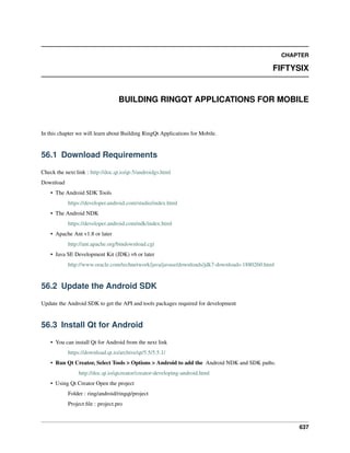 CHAPTER
FIFTYSIX
BUILDING RINGQT APPLICATIONS FOR MOBILE
In this chapter we will learn about Building RingQt Applications for Mobile.
56.1 Download Requirements
Check the next link : http://doc.qt.io/qt-5/androidgs.html
Download
• The Android SDK Tools
https://developer.android.com/studio/index.html
• The Android NDK
https://developer.android.com/ndk/index.html
• Apache Ant v1.8 or later
http://ant.apache.org/bindownload.cgi
• Java SE Development Kit (JDK) v6 or later
http://www.oracle.com/technetwork/java/javase/downloads/jdk7-downloads-1880260.html
56.2 Update the Android SDK
Update the Android SDK to get the API and tools packages required for development
56.3 Install Qt for Android
• You can install Qt for Android from the next link
https://download.qt.io/archive/qt/5.5/5.5.1/
• Run Qt Creator, Select Tools > Options > Android to add the Android NDK and SDK paths.
http://doc.qt.io/qtcreator/creator-developing-android.html
• Using Qt Creator Open the project
Folder : ring/android/ringqt/project
Project ﬁle : project.pro
637
 
