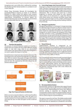 International Journal of Trend in Scientific Research and Development (IJTSRD) @ www.ijtsrd.com eISSN: 2456-6470
@ IJTSRD | Unique Paper ID – IJTSRD33267 | Volume – 4 | Issue – 6 | September-October 2020 Page 30
recognition rate is up to 89%, this is sufficient for assisting
the disabled and their family members or caretakers to use
in their daily life.
Wenlu Yang, Christophe Marsala [4] Investigates the
psychophysiological response to events on an affective
database in a game context. We address some common
challenges for a physiological-based affective model such as
segmentation, normalization, or relevant signals. For
emotion detection task,we show that higharousal emotions
are more detectable than the low arousal ones.
Fig1. Samples of FER 2013 Dataset
III. Emotion Recognition
The process of emotion detection system is to develop a
system that can recognize the faces under different viewing
angles in real time using video in an uncontrolled
environment. The only problem persists while doing this is,
we need to update the output in real time.
Facial detection is important step in emotion detection. The
first thing to do in any machine learning task is to collect the
data. What we need are thousands of images with labelled
facial expressions. The public FER dataset is a great starting
point for that. We imported the FER 2013 dataset for the
emotion detection step.
Fig2. Our Proposed System Architecture
Before we trainan emotion detector, wefirst mustbe ableto
locate the faces within each image. Since the goal is to
classify emotions from facial expressions, it makes sense to
only keep the faces we find and ignore all the irrelevant
things.
A. Converting Images into Grayscale Format
Grayscale isa range of monochromatic shades from black to
white. Therefore, a grayscale image contains only shades of
graycolor and no color. While digital imagescan be savedas
grayscale images, even color images contain somegrayscale
information. This is because each pixel has a certain
brightness or intensity value despite its color. intensity
values which can be measured on a scale from black to
white. Black means zero intensity and White means high
intensity. grayscale images are less complex and having an
only single layer for processing and thus making it efficient
for processing.
B. Histogram equalization
Histogram Equalization is a technique in image processing
for adjusting image intensities to enhance contrast. Some of
our images are blurry, dark and fragile we need to enhance
those images by using Open CV function. For equalizing the
histogram, we need to compute the histogram of the image
and then normalize it into a probability distribution. For
normalization, we just need to divide the frequency of each
pixel intensity value by the total number of pixels present in
the image. This is equal to the resolution of the image. The
equalization process makes sure thattheresultinghistogram
should be flat.
C. Neural Network
Implementation database is categorized as the
Preprocessing phase, Learningphase, validation and testing
phase. This has been carried outusing Keras anditsfunctions
which significantly reduces the time for neural network
training, validation and testing. Keras is a high-level neural
networks API, written in Python and capable of running on
top of Tensor Flow, CNTK, or Theano.
Our Convolutional neural network model consisted oflayers
of Conv2d and Maxpooling parameters. Keras Conv2Dis a
2D Convolution Layer, this layer creates aconvolutionkernel
that isa windwith layersinput which helps produceatensor
of outputs. Max-pooling reduces the dimensionality of
images by reducing the number of pixels in the output from
the previous convolutional layer and it also reduces the
problem of over fitting.
Fig3. Greyscale Conversion
D. Recommendation System
Recommender systems are algorithms that support human
decision making by reducing the amount ofavailableoptions
to choose from. Understanding the factors that influence
decision making is important for designing better
recommender systems. Emotions and personality traits are
psychological constructs that are linked to decision making
and are used to improve recommendations.
The input is acquired in real-time. The hiddenmarkovmodel
classification are used for processing the acquired images.
The frames that are obtained are considered in all frames
 