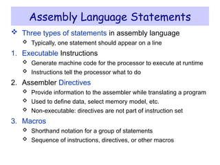 Assembly Language Statements
 Three types of statements in assembly language
 Typically, one statement should appear on a line
1. Executable Instructions
 Generate machine code for the processor to execute at runtime
 Instructions tell the processor what to do
2. Assembler Directives
 Provide information to the assembler while translating a program
 Used to define data, select memory model, etc.
 Non-executable: directives are not part of instruction set
3. Macros
 Shorthand notation for a group of statements
 Sequence of instructions, directives, or other macros
 