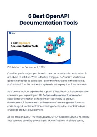 6 Best OpenAPI
Documentation Tools
Published on: December 11, 2023
Consider you have just purchased a new home entertainment system &
are about to set it up. What is the first thing you do? Luckily, you have a
gadget handbook to guide you. Follow the instructions in the booklet &
you're done! Your home theatre system is set to play your favorite music.
As a device manual explains the support & installation, API documentation
can assist you in placing an API. Software development teams often
neglect documentation as tangential—secondary to product
development & feature work. While many software engineers focus on
code design & implementation, creating effective documentation is as
crucial as product development.
As the creator quips, “The initial purpose of API documentation is to reduce
that curve by detailing everything in layman's terms.” In simple terms,
Convert web pages and HTML files to PDF in your applications with the Pdfcrowd HTML to PDF API Printed with Pdfcrowd.com
 