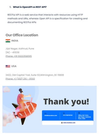 5. What is OpenAPI vs REST API?
RESTful API is a web service that interacts with resources using HTTP
methods and URIs, whereas Open API is a specification for creating and
documenting RESTful APIs
Our Office Location
INDIA
Jijai Nagar, Kothrud, Pune
(IN) - 411038
Phone: +91 9322358095
USA
3422, Old Capitol Trail, Suite 93,Wilmington, DE 19808
Phone: +1 (302) 216 - 9560
Subscribe Us
© 2019-2023 MarsDevs, All rights reserved
Convert web pages and HTML files to PDF in your applications with the Pdfcrowd HTML to PDF API Printed with Pdfcrowd.com
 