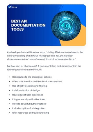 As developer Maybell Obadoni says, “Writing API documentation can be
time-consuming and difficult to keep up with. Yet, an effective
documentation tool can solve most, if not all, of these problems.”
But how do you choose one? A documentation tool should contain the
following features at a minimum:
Contributes to the creation of articles
Offers user metrics and feedback mechanisms
Has effective search and filtering
Individualization of design
Have a great user experience
Integrate easily with other tools
Provide powerful authoring tools
Includes options for integration
Offer resources on troubleshooting
Convert web pages and HTML files to PDF in your applications with the Pdfcrowd HTML to PDF API Printed with Pdfcrowd.com
 