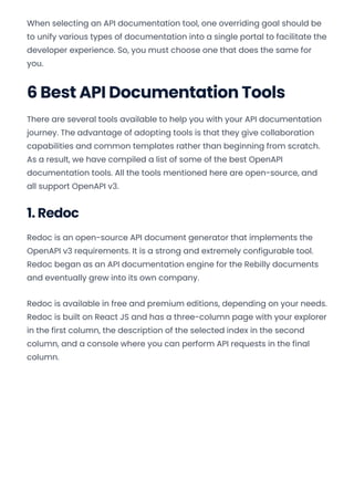 When selecting an API documentation tool, one overriding goal should be
to unify various types of documentation into a single portal to facilitate the
developer experience. So, you must choose one that does the same for
you.
6 Best API Documentation Tools
There are several tools available to help you with your API documentation
journey. The advantage of adopting tools is that they give collaboration
capabilities and common templates rather than beginning from scratch.
As a result, we have compiled a list of some of the best OpenAPI
documentation tools. All the tools mentioned here are open-source, and
all support OpenAPI v3.
1. Redoc
Redoc is an open-source API document generator that implements the
OpenAPI v3 requirements. It is a strong and extremely configurable tool.
Redoc began as an API documentation engine for the Rebilly documents
and eventually grew into its own company.
Redoc is available in free and premium editions, depending on your needs.
Redoc is built on React JS and has a three-column page with your explorer
in the first column, the description of the selected index in the second
column, and a console where you can perform API requests in the final
column.
Convert web pages and HTML files to PDF in your applications with the Pdfcrowd HTML to PDF API Printed with Pdfcrowd.com
 