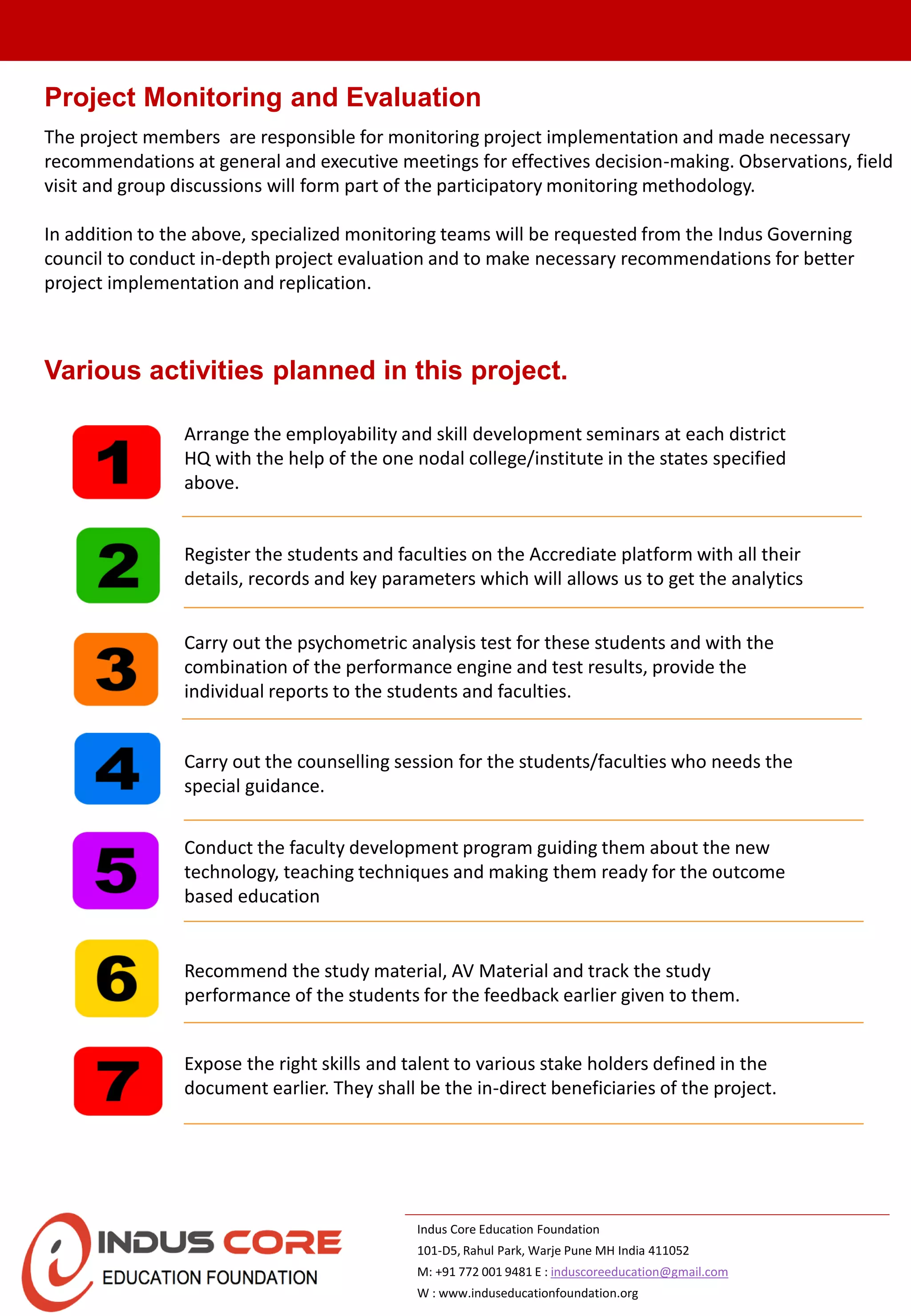 Arrange the employability and skill development seminars at each district
HQ with the help of the one nodal college/institute in the states specified
above.
Register the students and faculties on the Accrediate platform with all their
details, records and key parameters which will allows us to get the analytics
Various activities planned in this project.
Carry out the psychometric analysis test for these students and with the
combination of the performance engine and test results, provide the
individual reports to the students and faculties.
Carry out the counselling session for the students/faculties who needs the
special guidance.
Conduct the faculty development program guiding them about the new
technology, teaching techniques and making them ready for the outcome
based education
Recommend the study material, AV Material and track the study
performance of the students for the feedback earlier given to them.
Expose the right skills and talent to various stake holders defined in the
document earlier. They shall be the in-direct beneficiaries of the project.
Indus Core Education Foundation
101-D5, Rahul Park, Warje Pune MH India 411052
M: +91 772 001 9481 E : induscoreeducation@gmail.com
W : www.induseducationfoundation.org
Project Monitoring and Evaluation
The project members are responsible for monitoring project implementation and made necessary
recommendations at general and executive meetings for effectives decision-making. Observations, field
visit and group discussions will form part of the participatory monitoring methodology.
In addition to the above, specialized monitoring teams will be requested from the Indus Governing
council to conduct in-depth project evaluation and to make necessary recommendations for better
project implementation and replication.
 