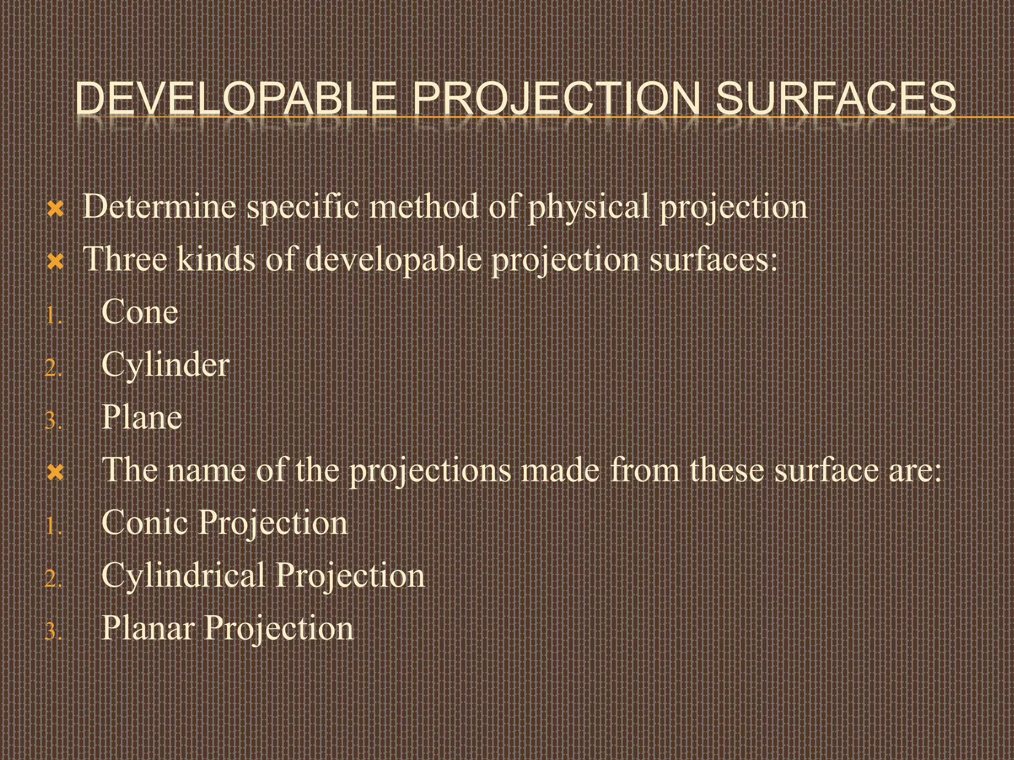 DEVELOPABLE PROJECTION SURFACES
 Determine specific method of physical projection
 Three kinds of developable projection surfaces:
1. Cone
2. Cylinder
3. Plane
 The name of the projections made from these surface are:
1. Conic Projection
2. Cylindrical Projection
3. Planar Projection
 