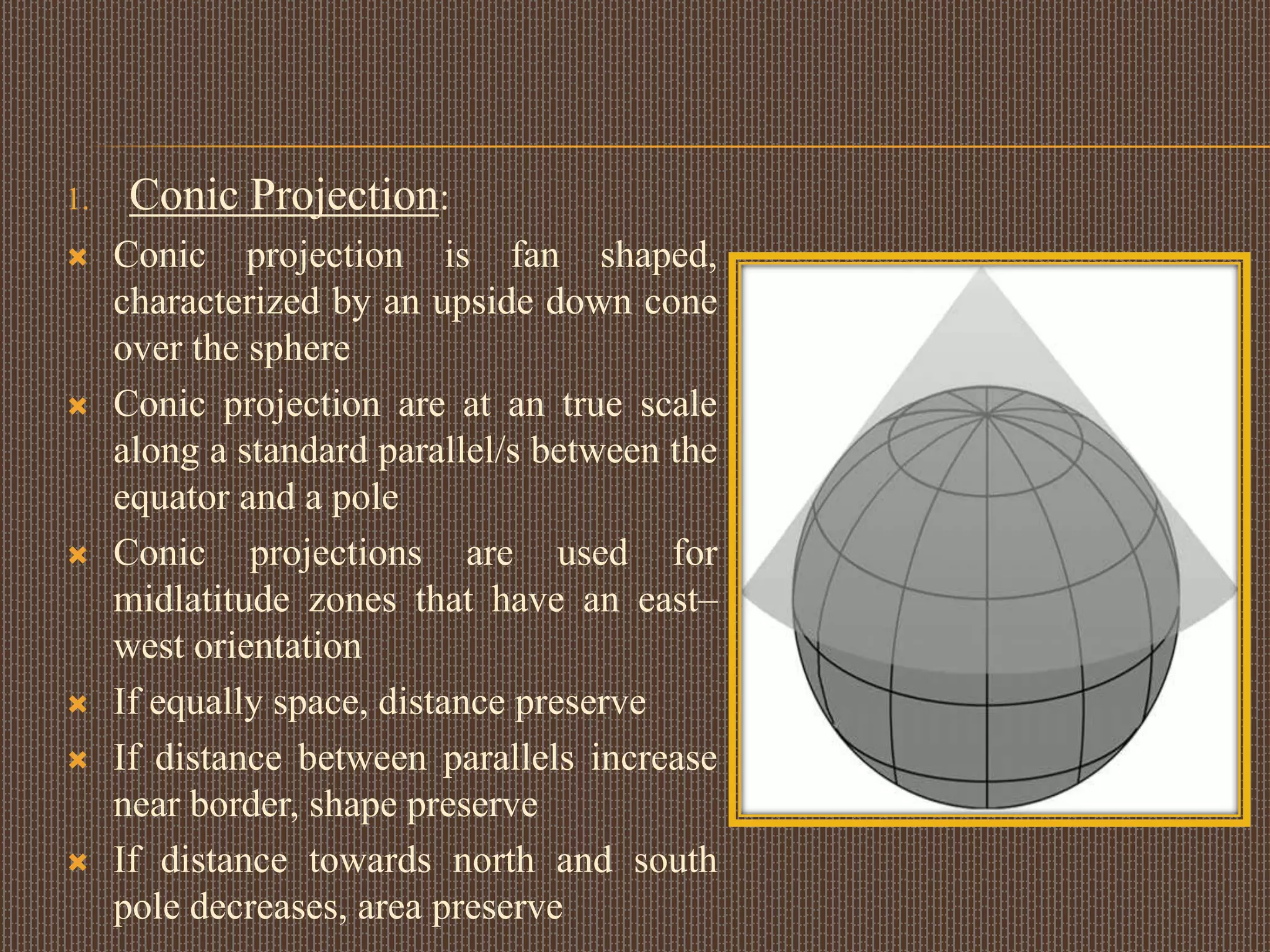 1. Conic Projection:
 Conic projection is fan shaped,
characterized by an upside down cone
over the sphere
 Conic projection are at an true scale
along a standard parallel/s between the
equator and a pole
 Conic projections are used for
midlatitude zones that have an east–
west orientation
 If equally space, distance preserve
 If distance between parallels increase
near border, shape preserve
 If distance towards north and south
pole decreases, area preserve
 