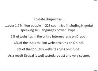 9 . 2
To date Drupal has...
...over 1.2 Million people in 228 countries (including Nigeria)
speaking 181 languages power Drupal.
2% of websites in the entire Internet runs on Drupal.
6% of the top 1 million websites runs on Drupal.
9% of the top 100k websites runs on Drupal.
As a result Drupal is well tested, robust and very secure.
 