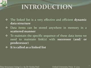Oxford University Press © 2012Data Structures Using C++ by Dr Varsha Patil
3
 The linked list is a very effective and efficient dynamic
data structure
 Data items can be stored anywhere in memory in a
scattered manner
 To maintain the specific sequence of these data items we
need to maintain link(s) with successor (and/ or
predecessor)
 It is called as a linked list
 