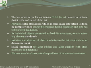 Oxford University Press © 2012Data Structures Using C++ by Dr Varsha Patil
 The last node in the list contains a NULL (or -1) pointer to indicate
that it is the end or tail of the list
 Provides static allocation, which means space allocation is done
by compiler once cannot be changed during execution and size has
to be known in advance.
 As individual objects are stored at fixed distance apart, we can access
any element randomly.
 Insertion and deletion of objects in between the list requires a lot of
data movement.
 Space inefficient for large objects and large quantity with often
insertions and deletions
 Element need not know/store keep address of its successive element.
8
 