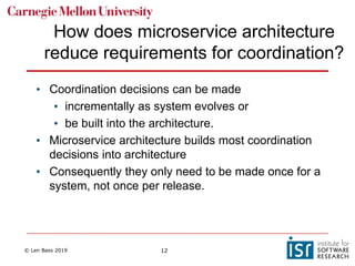 © Len Bass 2019 12
How does microservice architecture
reduce requirements for coordination?
• Coordination decisions can be made
• incrementally as system evolves or
• be built into the architecture.
• Microservice architecture builds most coordination
decisions into architecture
• Consequently they only need to be made once for a
system, not once per release.
 