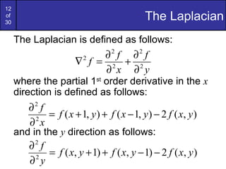 12
of
30
                                             The Laplacian
     The Laplacian is defined as follows:
                                ∂ f ∂ f
                                 2       2
                      ∇ f = 2 + 2
                         2

                                ∂ x ∂ y
     where the partial 1st order derivative in the x
     direction is defined as follows:
         ∂ f
          2
              = f ( x + 1, y ) + f ( x − 1, y ) − 2 f ( x, y )
         ∂ x
          2

     and in the y direction as follows:
         ∂ f
          2
              = f ( x, y + 1) + f ( x, y − 1) − 2 f ( x, y )
         ∂ y
          2
 