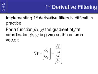 23
of
30
                           1st Derivative Filtering
     Implementing 1st derivative filters is difficult in
     practice
     For a function f(x, y) the gradient of f at
     coordinates (x, y) is given as the column
     vector:
                                  ∂f 
                          Gx   ∂x 
                     ∇f =   =  ∂f 
                          G y   
                                  ∂y 
                                  
 