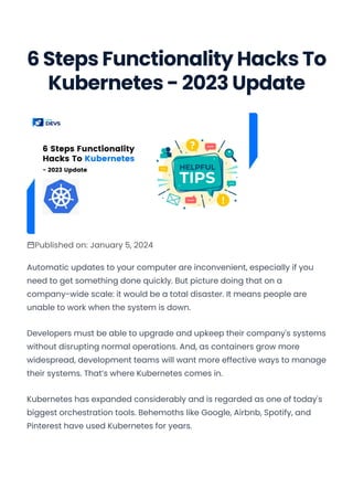 6 Steps Functionality Hacks To
Kubernetes - 2023 Update
Published on: January 5, 2024
Automatic updates to your computer are inconvenient, especially if you
need to get something done quickly. But picture doing that on a
company-wide scale: it would be a total disaster. It means people are
unable to work when the system is down.
Developers must be able to upgrade and upkeep their company's systems
without disrupting normal operations. And, as containers grow more
widespread, development teams will want more effective ways to manage
their systems. That’s where Kubernetes comes in.
Kubernetes has expanded considerably and is regarded as one of today's
biggest orchestration tools. Behemoths like Google, Airbnb, Spotify, and
Pinterest have used Kubernetes for years.
Convert web pages and HTML files to PDF in your applications with the Pdfcrowd HTML to PDF API Printed with Pdfcrowd.com
 