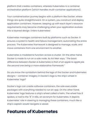 platform that creates containers, whereas Kubernetes is a container
orchestration platform (which handles multi-container applications).
Your containerization journey begins with a platform like Docker, where
things are quite straightforward. On a system, you construct and deploy
application containers. However, keeping up with each layer's resource
requirements may become challenging when your application evolves
into a layered design. Enters Kubernetes!
Kubernetes manages containers built by platforms such as Docker. It
ensures a system's health and failure management, automating the entire
process. The Kubernetes framework is designed to manage, scale, and
move containers from one environment to another.
Kubernetes is modeled to function across a cluster. On the other hand,
Docker is made to run on a sole node. As Avi Meir says, “The basic
difference between Docker & Kubernetes is that of an apple to apple pie,
the second one being a more elaborative framework.”
Do you know the symbolism behind the logo of the Docker and Kubernetes
designs - container imagery in Docker's logo & the ship's wheel in
Kubernetes' logo?
Docker's logo can create software containers, the sole executable
packages with everything needed to run an app. On the other hand,
Kubernetes' logo features a ship's wheel called a helm. The wheel has 8
spokes, a nod to the "8" in K8s, an acronym for Kubernetes. It depicts
Kubernetes' role in steering & managing these containers, much like a
ship's captain would navigate a vessel.
Features of Kubernetes
Convert web pages and HTML files to PDF in your applications with the Pdfcrowd HTML to PDF API Printed with Pdfcrowd.com
 