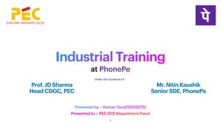 Industrial Training
Presented to :- PEC ECE Department Panel
at PhonePe
Presented by :- Raman Tayal(18105075)
Prof. JD Sharma
Head CDGC, PEC
Mr. Nitin Kaushik
Senior SDE, PhonePe
Under the Guidance of :-
1
 