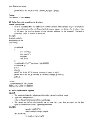 void show(struct book)
{
printf(“%s %s %d %f”, k.bname, k.aname, k.pages, k.price);
}
Output:
Java Steve 1000 450.000000
10. Write short note on pointer to structure.
Pointer to structure:
• Pointer is used to store the address of another variable. That variable may be of any type.
As we declare pointer for int, float, char, in the same way we can declare for structures also.
In this case, the starting address of the member variable can be accessed. This type of
pointers is called as pointer to structures.
Example:
#include<stdio.h>
#include<conio.h>
void main()
{
struct book
{
char bname[];
char aname[];
int pages;
float price;
};
struct book b={“cds”,”kamthane”,500,399.00};
struct book *p;
p=&b;
clrscr();
printf(“%s %s %d %f”, b.bname, b.aname, b.pages, b.price);
printf(“%s %s %d %f”, p->bname, p->aname, p->pages, p->price);
getch();
}
Output:-
CDS kamthane 500 399.000000
CDS kamthane 500 399.000000
11. Write short note on typedef.
typedef:
• The purpose of typedef is to assign alternative names to existing types.
• Type def is a keyword in “C”
• A typedef declaration does not reserve storage.
• The names you define using typedef are not new data types, but synonyms for the data
types or combination of data types they represent.
Example:
typedef int LENGTH;
LENGTH length,weight,height;
This is same as
int length,weight,height;
 