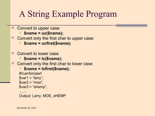 A String Example Program
 Convert to upper case
    $name = uc($name);
 Convert only the first char to upper case
    $name = ucfirst($name);


 Convert to lower case
    $name = lc($name);
 Convert only the first char to lower case
    $name = lcfirst($name);
    #!/usr/bin/perl
    $var1 = “larry”;
    $var2 = “moe”;
    $var3 = “shemp”;
    ……
    Output: Larry, MOE, sHEMP


   November 22, 2012
 