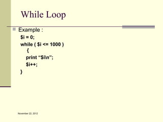 While Loop
 Example :
   $i = 0;
   while ( $i <= 1000 )
      {
      print “$in”;
      $i++;
   }




  November 22, 2012
 