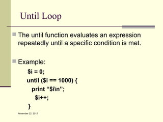 Until Loop
 The until function evaluates an expression
  repeatedly until a specific condition is met.

 Example:
         $i = 0;
         until ($i == 1000) {
           print “$in”;
            $i++;
         }
  November 22, 2012
 