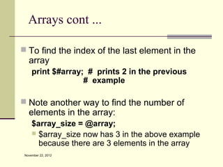 Arrays cont ...

 To find the index of the last element in the
   array
     print $#array; # prints 2 in the previous
                   # example

 Note another way to find the number of
   elements in the array:
     $array_size = @array;
      $array_size now has 3 in the above example
       because there are 3 elements in the array
 November 22, 2012
 