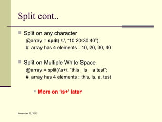 Split cont..
 Split on any character
   @array = split( /:/, “10:20:30:40”);
   # array has 4 elements : 10, 20, 30, 40

 Split on Multiple White Space
   @array = split(/s+/, “this is a test”;
   # array has 4 elements : this, is, a, test

                   More on ‘s+’ later



November 22, 2012
 