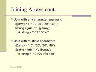 Joining Arrays cont…
 Join with any character you want
   @array = ( “10”, “20”, “30”, “40” );
   $string = join( “:”, @array);
     # string = “10:20:30:40”

 Join with multiple characters
   @array = “10”, “20”, “30”, “40”);
   $string = join(“->”, @array);
     # string = “10->20->30->40”



November 22, 2012
 