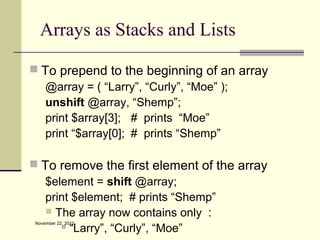 Arrays as Stacks and Lists

 To prepend to the beginning of an array
   @array = ( “Larry”, “Curly”, “Moe” );
   unshift @array, “Shemp”;
   print $array[3]; # prints “Moe”
   print “$array[0]; # prints “Shemp”

 To remove the first element of the array
   $element = shift @array;
   print $element; # prints “Shemp”
    The array now contains only :
 November 22, 2012
       “Larry”, “Curly”, “Moe”
 