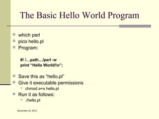 The Basic Hello World Program
 which perl
 pico hello.pl
 Program:

    #! /…path…/perl -w
    print “Hello World!n”;

 Save this as “hello.pl”
 Give it executable permissions
       chmod a+x hello.pl
 Run it as follows:
       ./hello.pl

  November 22, 2012
 
