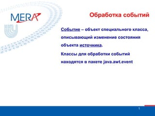 Обработка событий
Событие – объект специального класса,
описывающий изменение состояния
объекта источника.
Классы для обработки событий
находятся в пакете java.awt.event

1

 