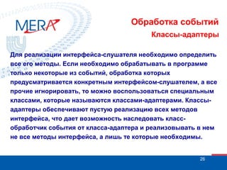 Обработка событий
Классы-адаптеры
Для реализации интерфейса-слушателя необходимо определить
все его методы. Если необходимо обрабатывать в программе
только некоторые из событий, обработка которых
предусматривается конкретным интерфейсом-слушателем, а все
прочие игнорировать, то можно воспользоваться специальным
классами, которые называются классами-адаптерами. Классыадаптеры обеспечивают пустую реализацию всех методов
интерфейса, что дает возможность наследовать классобработчик события от класса-адаптера и реализовывать в нем
не все методы интерфейса, а лишь те которые необходимы.

26

 