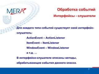 Обработка событий
Интерфейсы - слушатели

Для каждого типа событий существует свой интерфейсслушатель:
ActionEvent – ActionListener
ItemEvent – ItemListener
WindowEvent – WindowListener
и т.д. …
В интерфейсе-слушателе описаны методы,
обрабатывающие события данного класса.
7

 