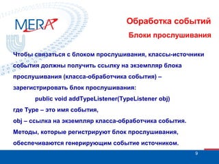 Обработка событий
Блоки прослушивания
Чтобы связаться с блоком прослушивания, классы-источники
события должны получить ссылку на экземпляр блока
прослушивания (класса-обработчика события) –
зарегистрировать блок прослушивания:
public void addTypeListener(TypeListener obj)
где Type – это имя события,
obj – ссылка на экземпляр класса-обработчика события.
Методы, которые регистрируют блок прослушивания,
обеспечиваются генерирующим событие источником.
9

 