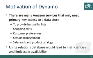 Motivation of Dynamo
• There are many Amazon services that only need
primary-key access to a data store
– To provide best-seller lists
– Shopping carts
– Customer preferences
– Session management
– Sales rank and product catalogs
• Using relations database would lead to inefficiencies
and limit scale availability
16
 