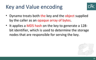 Key and Value encoding
• Dynamo treats both the key and the object supplied
by the caller as an opaque array of bytes.
• It applies a MD5 hash on the key to generate a 128-
bit identifier, which is used to determine the storage
nodes that are responsible for serving the key.
24
 