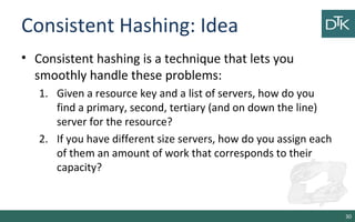 Consistent Hashing: Idea
• Consistent hashing is a technique that lets you
smoothly handle these problems:
1. Given a resource key and a list of servers, how do you
find a primary, second, tertiary (and on down the line)
server for the resource?
2. If you have different size servers, how do you assign each
of them an amount of work that corresponds to their
capacity?
30
 