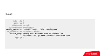 rule_id: 5
active: 1
username: devel
schemaname: employees
match_pattern: ^SELECTs+*.*FROM.*employees
re_modifiers: caseless,global
error_msg: Query not allowed due to sensitive
information, please contact dba@acme.com
apply: 0
Rule #5
 