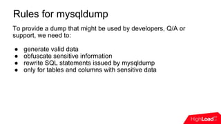 Rules for mysqldump
To provide a dump that might be used by developers, Q/A or
support, we need to:
● generate valid data
● obfuscate sensitive information
● rewrite SQL statements issued by mysqldump
● only for tables and columns with sensitive data
 