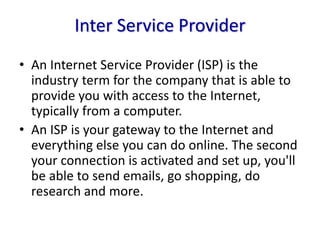 Inter Service Provider
• An Internet Service Provider (ISP) is the
industry term for the company that is able to
provide you with access to the Internet,
typically from a computer.
• An ISP is your gateway to the Internet and
everything else you can do online. The second
your connection is activated and set up, you'll
be able to send emails, go shopping, do
research and more.
 