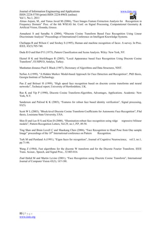 Journal of Information Engineering and Applications                                      www.iiste.org
ISSN 2224-5758 (print) ISSN 2224-896X (online)
Vol 1, No.1, 2011
Almas Anjum, M., and Yunus Javed M (2006), “Face Images Feature Extraction Analysis for Recognition in
Frequency Domain” Proc. of the 6th WSEAS Int. Conf. on Signal Processing, Computational Geometry &
Artificial Vision, Elounda, Greece.

Annadurai S and Saradha A (2004), “Discrete Cosine Transform Based Face Recognition Using Linear
Discriminate Analysis” Proceedings of International Conference on Intelligent Knowledge Systems.

Chellappa R and Wilson C and Sirohey S (1995), Human and machine recognition of faces: A survey. In Proc.
IEEE, 83(5):705-740.

Duda R O and Hart P E (1973), Pattern Classification and Scene Analysis. Wiley: New York, NY.

Ekenel H K and Stiefelhagen R (2005), “Local Appearance based Face Recognition Using Discrete Cosine
Transform”, EUSIPCO, Antalya, Turkey.

Manhattan distance Paul E Black (1987), Dictionary of Algorithms and Data Structures, NIST.

Nefian A (1999), “A Hidden Markov Model-based Approach for Face Detection and Recognition“, PhD thesis,
Georgia Institute of Technology.

Pan Z and Bolouri H (1999), “High speed face recognition based on discrete cosine transforms and neural
networks”, Technical report, University of Hertfordshire, UK.

Rao K and Yip P (1990), Discrete Cosine Transform-Algorithm, Advantages, Applications. Academic: New
York, N.Y.

Sanderson and Paliwal K K (2003), “Features for robust face based identity verification”, Signal processing,
83(5).

Scott W L (2003), “Block-level Discrete Cosine Transform Coefficients for Autonomic Face Recognition”, P.hd
thesis, Louisiana State University, USA.

Shin D and Lee H S and Kim D (2008), “Illumination-robust face recognition using ridge    regressive bilinear
models”, Pattern Recognition Letters, Vol.29, no.1, P.P, 49-58.

Ting Shan and Brain Lovell C and Shaokang Chen (2006), “Face Recognition to Head Pose from One sample
Image” proceedings of the 18th International conference on Pattern Recognition.

Turk M and Pentland A (1991), “Eigen faces for recognition”, Journal of Cognitive Neuroscience, vol.3, no.1,
pp.71-86.

Wang Z (1984), Fast algorithms for the discrete W transform and for the Discrete Fourier Transform. IEEE
Trans. Acoust., Speech, and Signal Proc., 32:803-816.

Ziad Hafed M and Martin Levine (2001), “Face Recognition using Discrete Cosine Transform”, International
Journal of Computer Vision 43(3), 167-188.




53 | P a g e
www.iiste.org
 