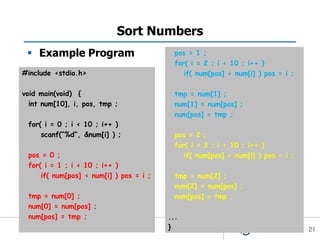 Sort Numbers
  Example Program                         pos = 1 ;
                                           for( i = 2 ; i < 10 ; i++ )
#include <stdio.h>                            if( num[pos] < num[i] ) pos = i ;

void main(void) {                          tmp = num[1] ;
  int num[10], i, pos, tmp ;               num[1] = num[pos] ;
                                           num[pos] = tmp ;
 for( i = 0 ; i < 10 ; i++ )
     scanf(“%d”, &num[i] ) ;               pos = 2 ;
                                           for( i = 3 ; i < 10 ; i++ )
 pos = 0 ;                                    if( num[pos] < num[i] ) pos = i ;
 for( i = 1 ; i < 10 ; i++ )
     if( num[pos] < num[i] ) pos = i ;     tmp = num[2] ;
                                           num[2] = num[pos] ;
 tmp = num[0] ;                            num[pos] = tmp ;
 num[0] = num[pos] ;
 num[pos] = tmp ;                        ...
                                         }                                        21
 