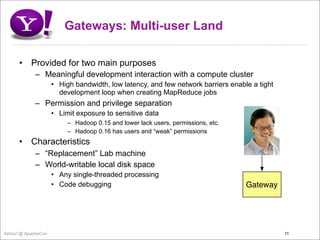 Gateways: Multi-user Land

      •    Provided for two main purposes
             – Meaningful development interaction with a compute cluster
                     • High bandwidth, low latency, and few network barriers enable a tight
                       development loop when creating MapReduce jobs
             – Permission and privilege separation
                     • Limit exposure to sensitive data
                          – Hadoop 0.15 and lower lack users, permissions, etc.
                          – Hadoop 0.16 has users and “weak” permissions
      •    Characteristics
             – “Replacement” Lab machine
             – World-writable local disk space
                     • Any single-threaded processing
                     • Code debugging                                             Gateway




Yahoo! @ ApacheCon                                                                            11
 
