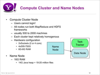 Compute Cluster and Name Nodes

      •    Compute Cluster Node
             – Users cannot login!
             – All nodes run both MapReduce and HDFS
               frameworks
             – usually 500 to 2000 machines
             – Each cluster kept relatively homogenous
             – Hardware configuration
                                                                 Task
                     • 2xSockets (2 or 4 core)
                                                                Tracker
                     • 4x500-750G                       Name
                     • 6G-8G RAM                        Node
                                                               Data Node
      •    Name Node
             – 16G RAM
                     • 14G Java heap = 18-20 million files



Yahoo! @ ApacheCon                                                         12
 