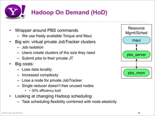 Hadoop On Demand (HoD)

                                                                            Resource
      •    Wrapper around PBS commands
                                                                           Mgmt/Sched
             – We use freely available Torque and Maui
      •    Big win: virtual private JobTracker clusters                       maui
             – Job isolation
             – Users create clusters of the size they need
                                                                           pbs_server
             – Submit jobs to their private JT
      •    Big costs:
             –   Lose data locality
                                                                            pbs_mom
             –   Increased complexity
             –   Lose a node for private JobTracker
             –   Single reducer doesn’t free unused nodes
                     • ~ 30% efficiency lost!
      •    Looking at changing Hadoop scheduling
             – Task scheduling flexibility combined with node elasticity

Yahoo! @ ApacheCon                                                              14
 