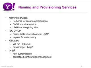 Naming and Provisioning Services

      •    Naming services
             – Kerberos for secure authentication
             – DNS for host resolution
             – LDAP for everything else
      •    ISC DHCP
             – Reads table information from LDAP
             – In pairs for redundancy
      •    Kickstart
             – We run RHEL 5.x
             – base image + bcfg2
      •    bcfg2
             – host customization
             – centralized configuration management


Yahoo! @ ApacheCon                                      21
 