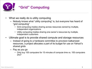 “Grid” Computing

      •    What we really do is utility computing
             – Nobody knows what “utility computing” is, but everyone has heard of
               “grid computing”
                     • Grid computing implies sharing across resources owned by multiple,
                       independent organizations
                     • Utility computing implies sharing one owner’s resources by multiple,
                       independent customers
      •    Ultimate goal is to provide shared compute and storage resources
             – Instead of going to a hardware committee to provision balkanized
               resources, a project allocates a part of its budget for use on Yahoo!’s
               shared grids
             – Pay as you go
                     • Only buy 100 computers for 15 minutes of compute time vs. 100 computers
                       24x7




Yahoo! @ ApacheCon                                                                            5
 